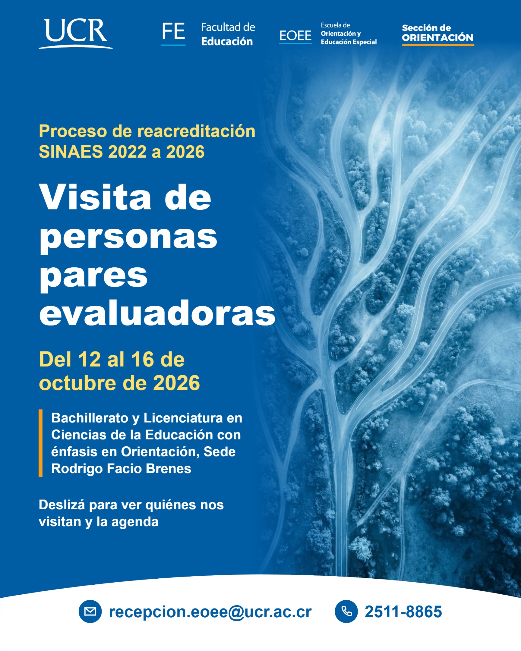 Texto de la pieza. Proceso de reacreditación SINAES 2022 a 2026. Visita de personas pares evaluadoras. Del 12 al 16 de octubre de 2026. Bachillerato y Licenciatura en Ciencias de la Educación con énfasis en Orientación, Sede Rodrigo Facio Brenes. Deslizá para ver quiénes nos visitan y la agenda. Contacto: correo recepcion.eoee@ucr.ac.cr y teléfono 2511-8865. Aspectos de diseño. Fondo azul institucional. A la derecha, una fotografía aérea de caminos que se bifurcan en un paisaje con niebla, en tonos azules, que se funde con el fondo. Los textos van en blanco y amarillo, con una barra naranja a la izquierda del nombre de la carrera. En la parte superior aparecen la firma de la Universidad de Costa Rica y los identificadores de la Facultad de Educación, de la Escuela de Orientación y Educación Especial y de la Sección de Orientación. Abajo, una franja blanca curva con el correo y el teléfono, cada uno con un ícono (sobre) y (teléfono) dentro de un círculo azul.